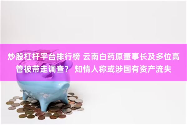 炒股杠杆平台排行榜 云南白药原董事长及多位高管被带走调查？ 知情人称或涉国有资产流失