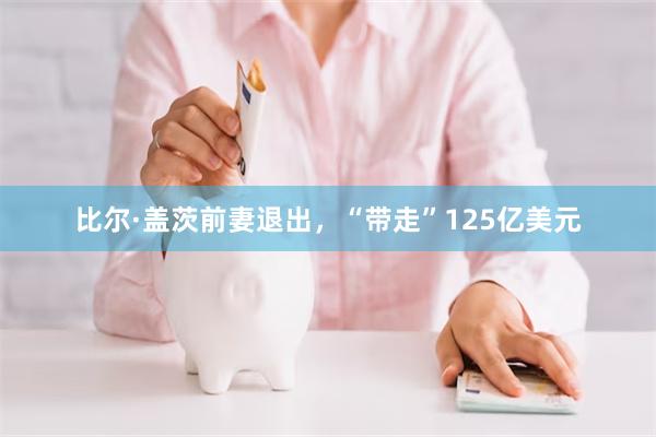 比尔·盖茨前妻退出，“带走”125亿美元