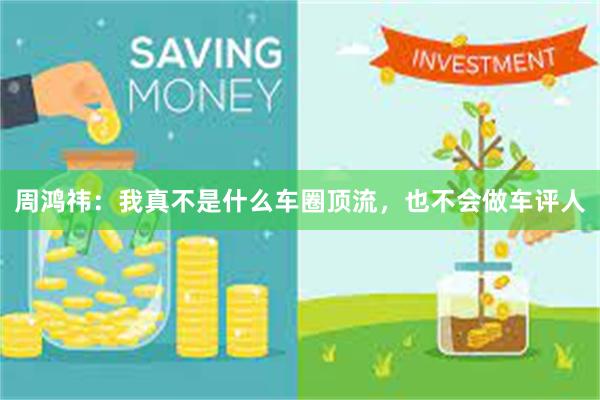 周鸿祎：我真不是什么车圈顶流，也不会做车评人