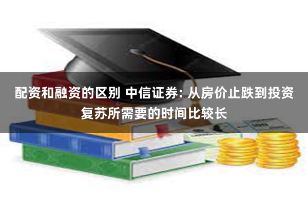 配资和融资的区别 中信证券: 从房价止跌到投资复苏所需要的时间比较长