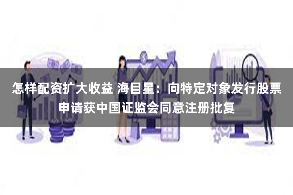 怎样配资扩大收益 海目星：向特定对象发行股票申请获中国证监会同意注册批复