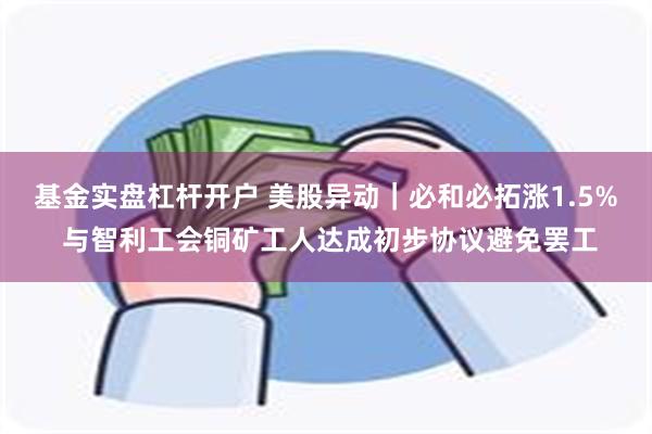 基金实盘杠杆开户 美股异动｜必和必拓涨1.5% 与智利工会铜矿工人达成初步协议避免罢工