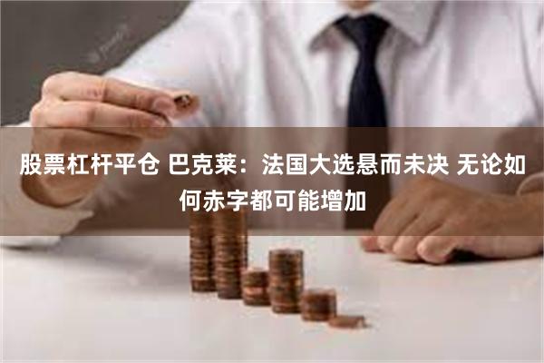 股票杠杆平仓 巴克莱：法国大选悬而未决 无论如何赤字都可能增加
