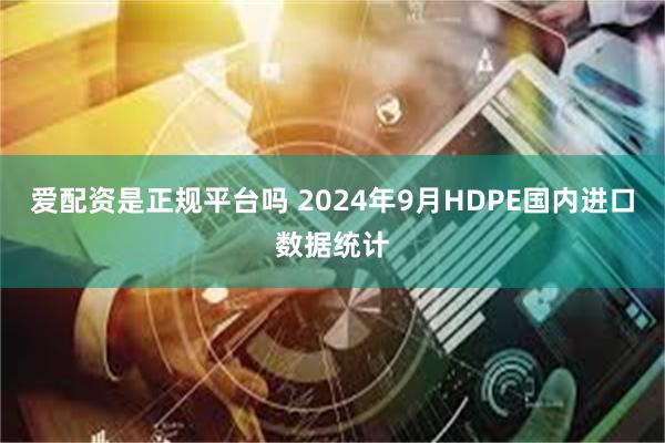 爱配资是正规平台吗 2024年9月HDPE国内进口数据统计