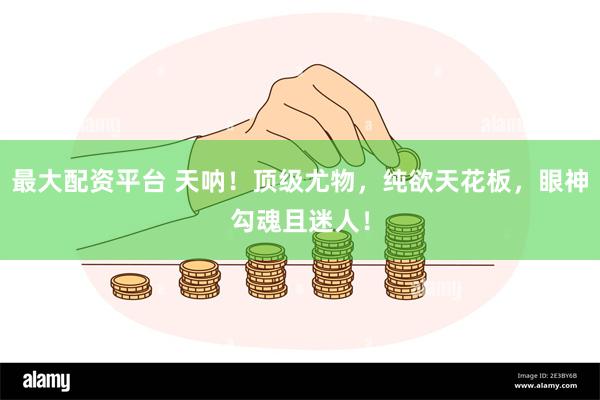 最大配资平台 天呐！顶级尤物，纯欲天花板，眼神勾魂且迷人！
