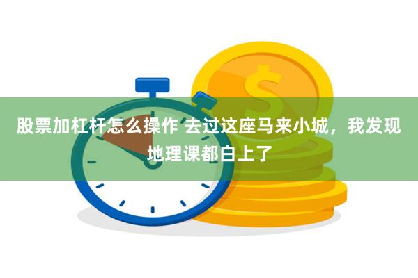 股票加杠杆怎么操作 去过这座马来小城，我发现地理课都白上了