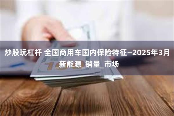 炒股玩杠杆 全国商用车国内保险特征—2025年3月_新能源_销量_市场