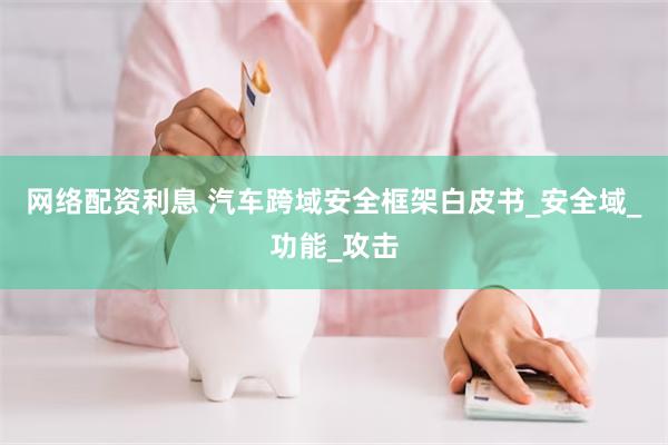 网络配资利息 汽车跨域安全框架白皮书_安全域_功能_攻击