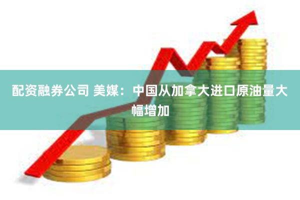 配资融券公司 美媒：中国从加拿大进口原油量大幅增加