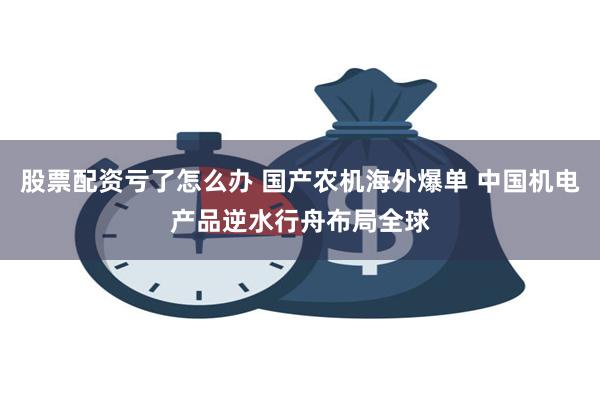 股票配资亏了怎么办 国产农机海外爆单 中国机电产品逆水行舟布局全球