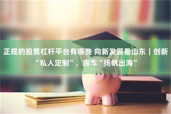 正规的股票杠杆平台有哪些 向新发展看山东｜创新“私人定制”，房车“扬帆出海”