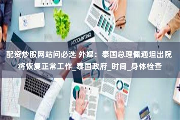 配资炒股网站问必选 外媒：泰国总理佩通坦出院 将恢复正常工作_泰国政府_时间_身体检查