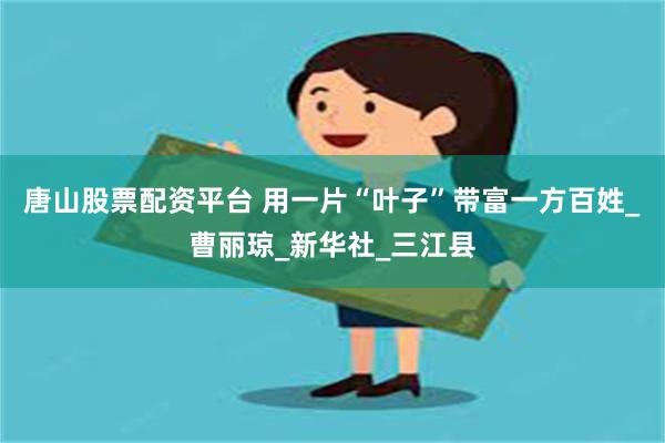 唐山股票配资平台 用一片“叶子”带富一方百姓_曹丽琼_新华社_三江县