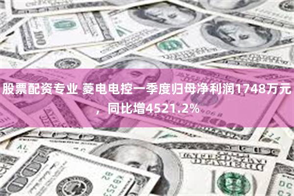 股票配资专业 菱电电控一季度归母净利润1748万元，同比增4521.2%