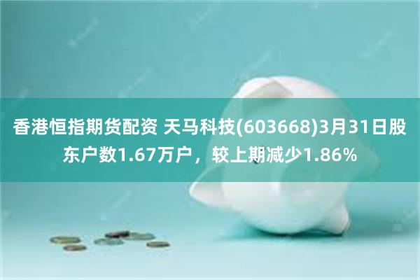 香港恒指期货配资 天马科技(603668)3月31日股东户数1.67万户，较上期减少1.86%