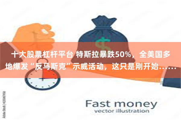 十大股票杠杆平台 特斯拉暴跌50%，全美国多地爆发“反马斯克”示威活动，这只是刚开始……