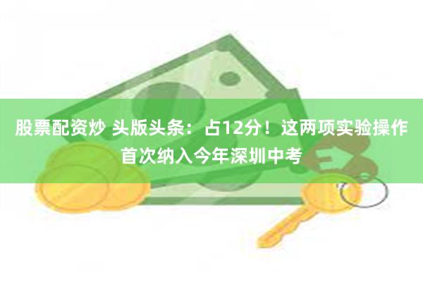 股票配资炒 头版头条：占12分！这两项实验操作首次纳入今年深圳中考