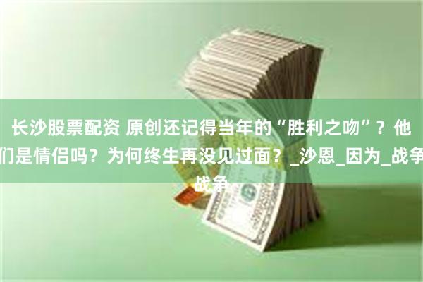 长沙股票配资 原创还记得当年的“胜利之吻”？他们是情侣吗？为何终生再没见过面？_沙恩_因为_战争