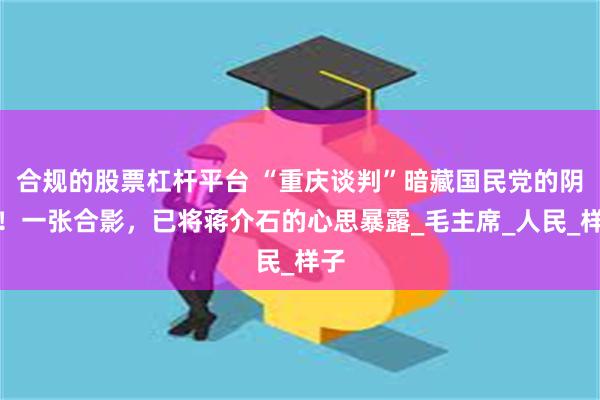 合规的股票杠杆平台 “重庆谈判”暗藏国民党的阴谋！一张合影，已将蒋介石的心思暴露_毛主席_人民_样子