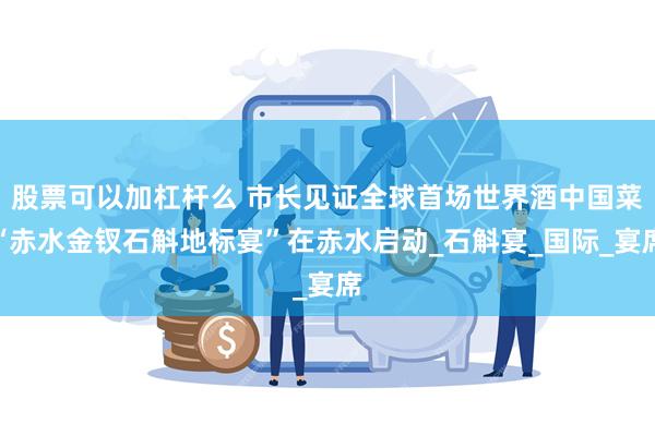 股票可以加杠杆么 市长见证全球首场世界酒中国菜“赤水金钗石斛地标宴”在赤水启动_石斛宴_国际_宴席