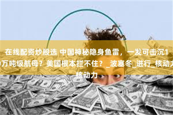 在线配资炒股选 中国神秘隐身鱼雷，一发可击沉10万吨级航母？美国根本拦不住？_波塞冬_进行_核动力