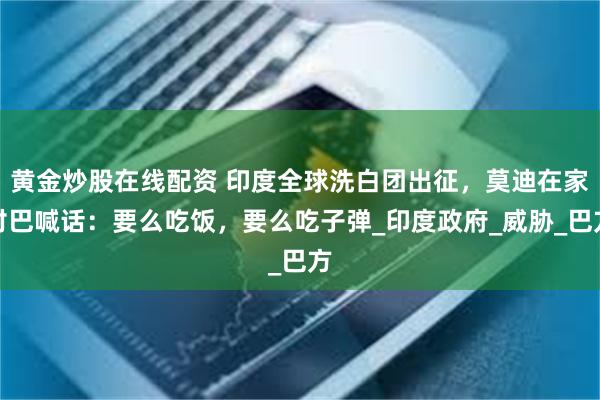 黄金炒股在线配资 印度全球洗白团出征，莫迪在家对巴喊话：要么吃饭，要么吃子弹_印度政府_威胁_巴方