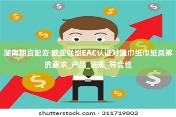 湖南期货配资 欧亚联盟EAC认证对湿巾纸巾纸尿裤的要求_产品_法规_符合性