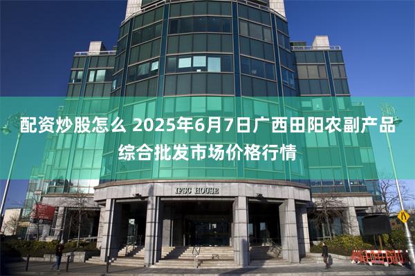 配资炒股怎么 2025年6月7日广西田阳农副产品综合批发市场价格行情