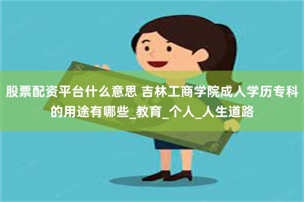 股票配资平台什么意思 吉林工商学院成人学历专科的用途有哪些_教育_个人_人生道路
