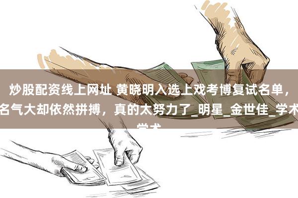 炒股配资线上网址 黄晓明入选上戏考博复试名单，名气大却依然拼搏，真的太努力了_明星_金世佳_学术