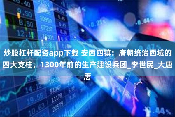 炒股杠杆配资app下载 安西四镇：唐朝统治西域的四大支柱，1300年前的生产建设兵团_李世民_大唐