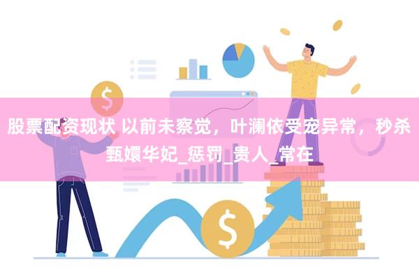 股票配资现状 以前未察觉，叶澜依受宠异常，秒杀甄嬛华妃_惩罚_贵人_常在