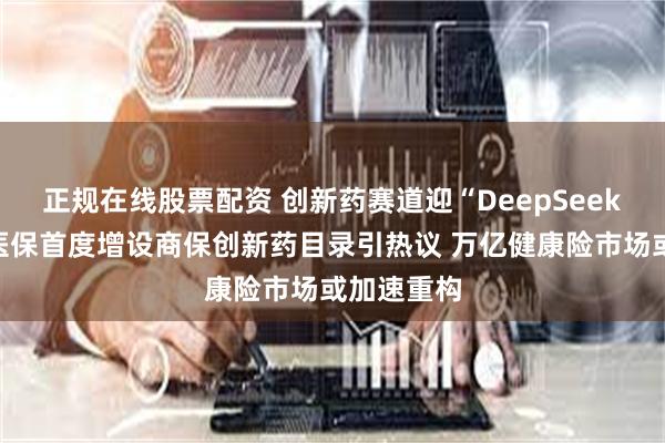 正规在线股票配资 创新药赛道迎“DeepSeek”时刻？医保首度增设商保创新药目录引热议 万亿健康险市场或加速重构