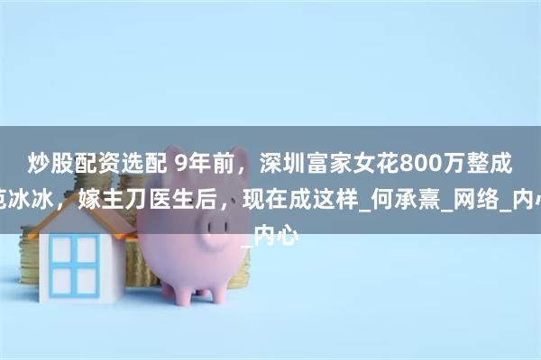 炒股配资选配 9年前，深圳富家女花800万整成范冰冰，嫁主刀医生后，现在成这样_何承熹_网络_内心