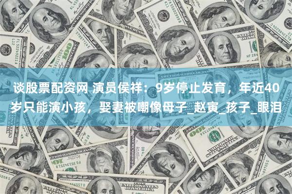 谈股票配资网 演员侯祥：9岁停止发育，年近40岁只能演小孩，娶妻被嘲像母子_赵寅_孩子_眼泪