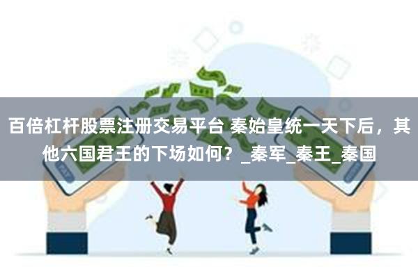 百倍杠杆股票注册交易平台 秦始皇统一天下后，其他六国君王的下场如何？_秦军_秦王_秦国