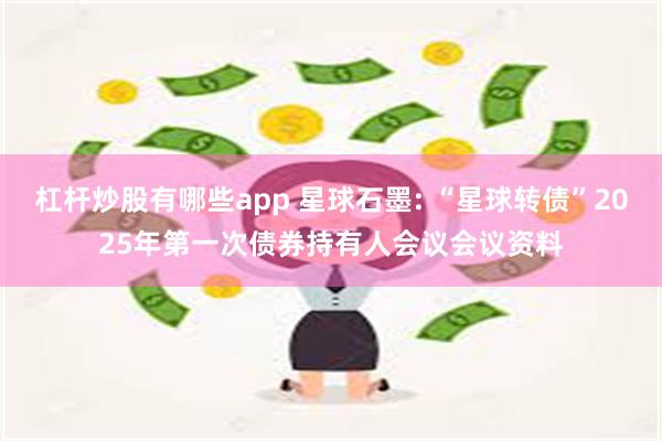 杠杆炒股有哪些app 星球石墨: “星球转债”2025年第一次债券持有人会议会议资料