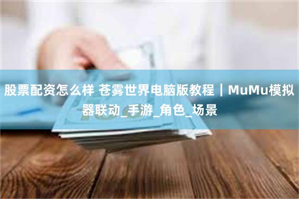 股票配资怎么样 苍雾世界电脑版教程｜MuMu模拟器联动_手游_角色_场景