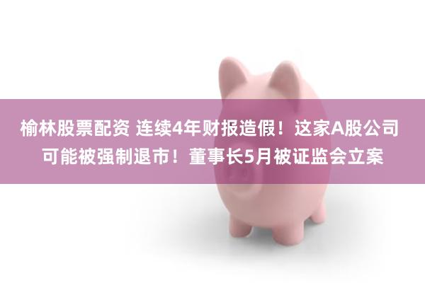 榆林股票配资 连续4年财报造假！这家A股公司 可能被强制退市！董事长5月被证监会立案