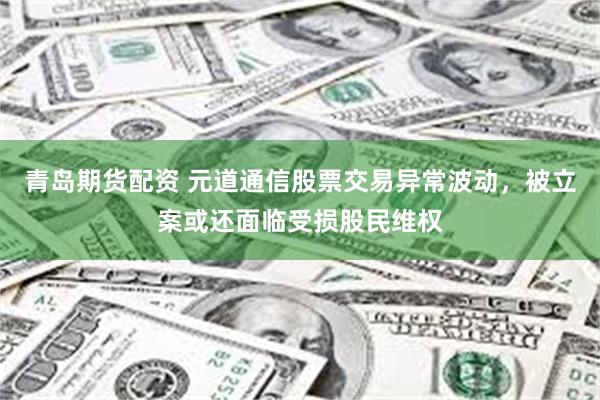 青岛期货配资 元道通信股票交易异常波动，被立案或还面临受损股民维权