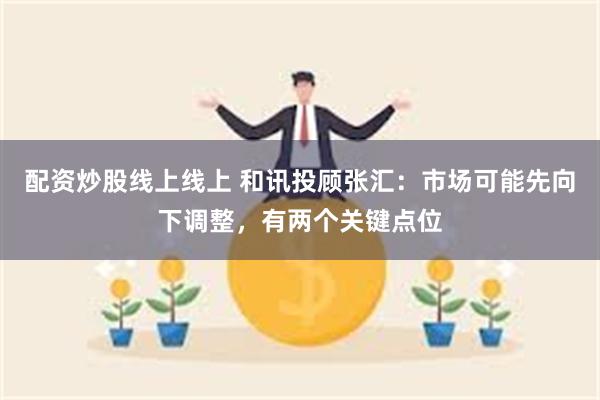 配资炒股线上线上 和讯投顾张汇：市场可能先向下调整，有两个关键点位