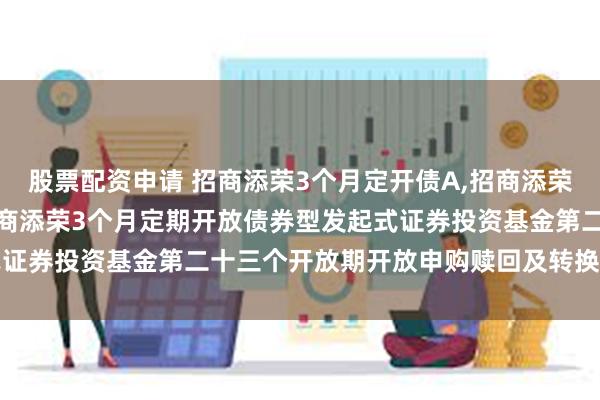 股票配资申请 招商添荣3个月定开债A,招商添荣3个月定开债C: 关于招商添荣3个月定期开放债券型发起式证券投资基金第二十三个开放期开放申购赎回及转换业务的公告