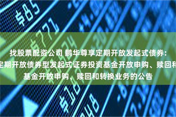 找股票配资公司 鹏华尊享定期开放发起式债券: 鹏华尊享6个月定期开放债券型发起式证券投资基金开放申购、赎回和转换业务的公告