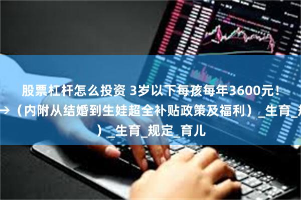 股票杠杆怎么投资 3岁以下每孩每年3600元！申请流程→（内附从结婚到生娃超全补贴政策及福利）_生育_规定_育儿