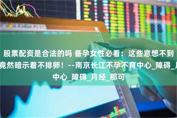 股票配资是合法的吗 备孕女性必看：这些意想不到的症状，竟然暗示着不排卵！--南京长江不孕不育中心_障碍_月经_那可
