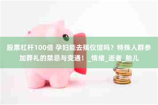 股票杠杆100倍 孕妇能去殡仪馆吗？特殊人群参加葬礼的禁忌与变通！_情绪_逝者_胎儿