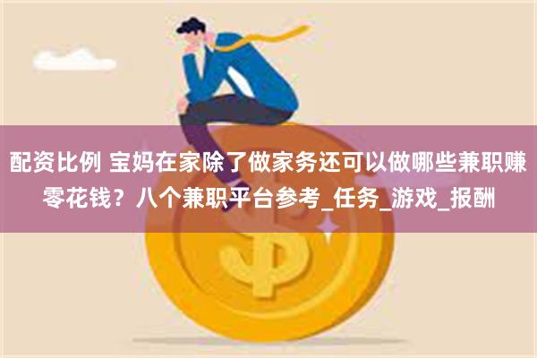 配资比例 宝妈在家除了做家务还可以做哪些兼职赚零花钱？八个兼职平台参考_任务_游戏_报酬