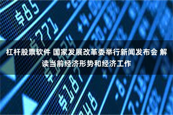 杠杆股票软件 国家发展改革委举行新闻发布会 解读当前经济形势和经济工作