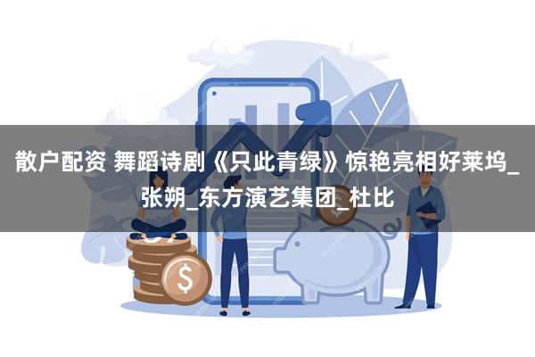 散户配资 舞蹈诗剧《只此青绿》惊艳亮相好莱坞_张朔_东方演艺集团_杜比