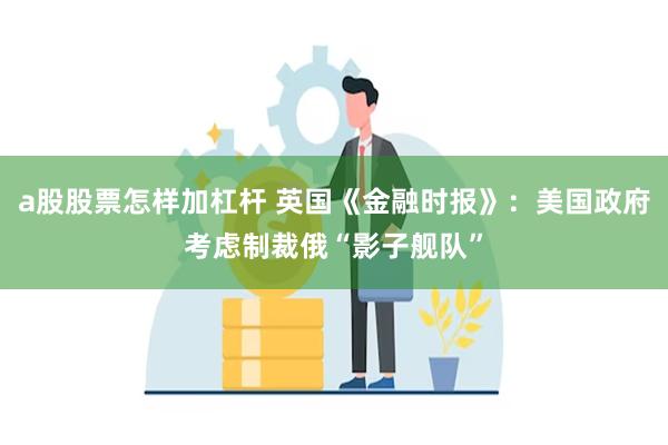 a股股票怎样加杠杆 英国《金融时报》：美国政府考虑制裁俄“影子舰队”